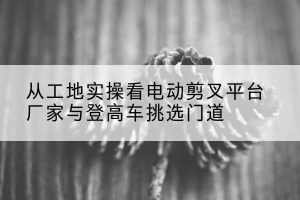 博尔塔拉电动剪叉升降平台厂家-从工地实操看电动剪叉平台厂家与登高车挑选门道