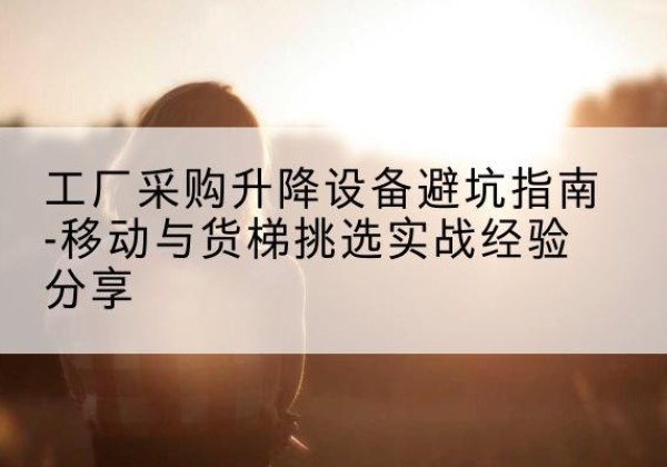 博尔塔拉移动式升降机怎么选-工厂采购升降设备避坑指南-移动与货梯挑选实战经验分享