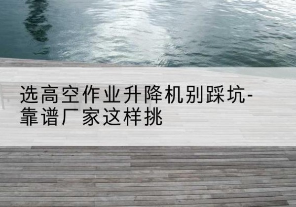 博尔塔拉剪叉式升降机厂家-选高空作业升降机别踩坑-靠谱厂家这样挑