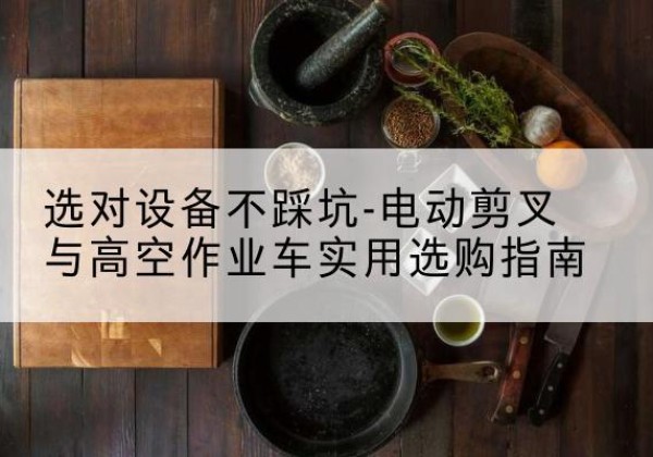 博尔塔拉电动剪叉升降平台怎么选-选对设备不踩坑-电动剪叉与高空作业车实用选购指南