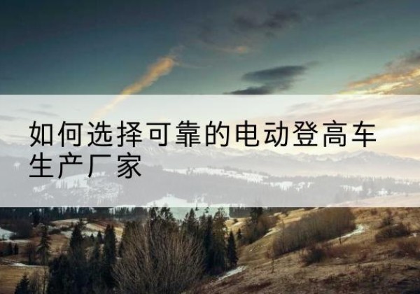 博尔塔拉电动登高车厂家-如何选择可靠的电动登高车生产厂家