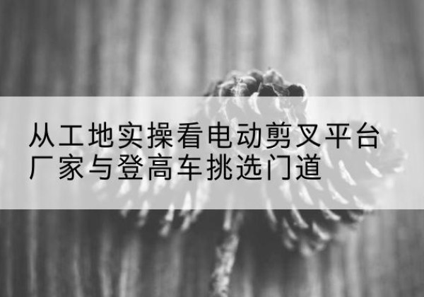 博尔塔拉电动剪叉升降平台厂家-从工地实操看电动剪叉平台厂家与登高车挑选门道