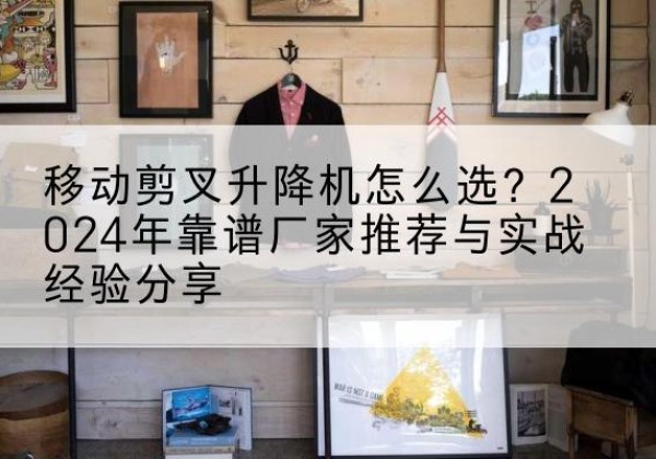 博尔塔拉升降平台厂家推荐-移动剪叉升降机怎么选？2024年靠谱厂家推荐与实战经验分享